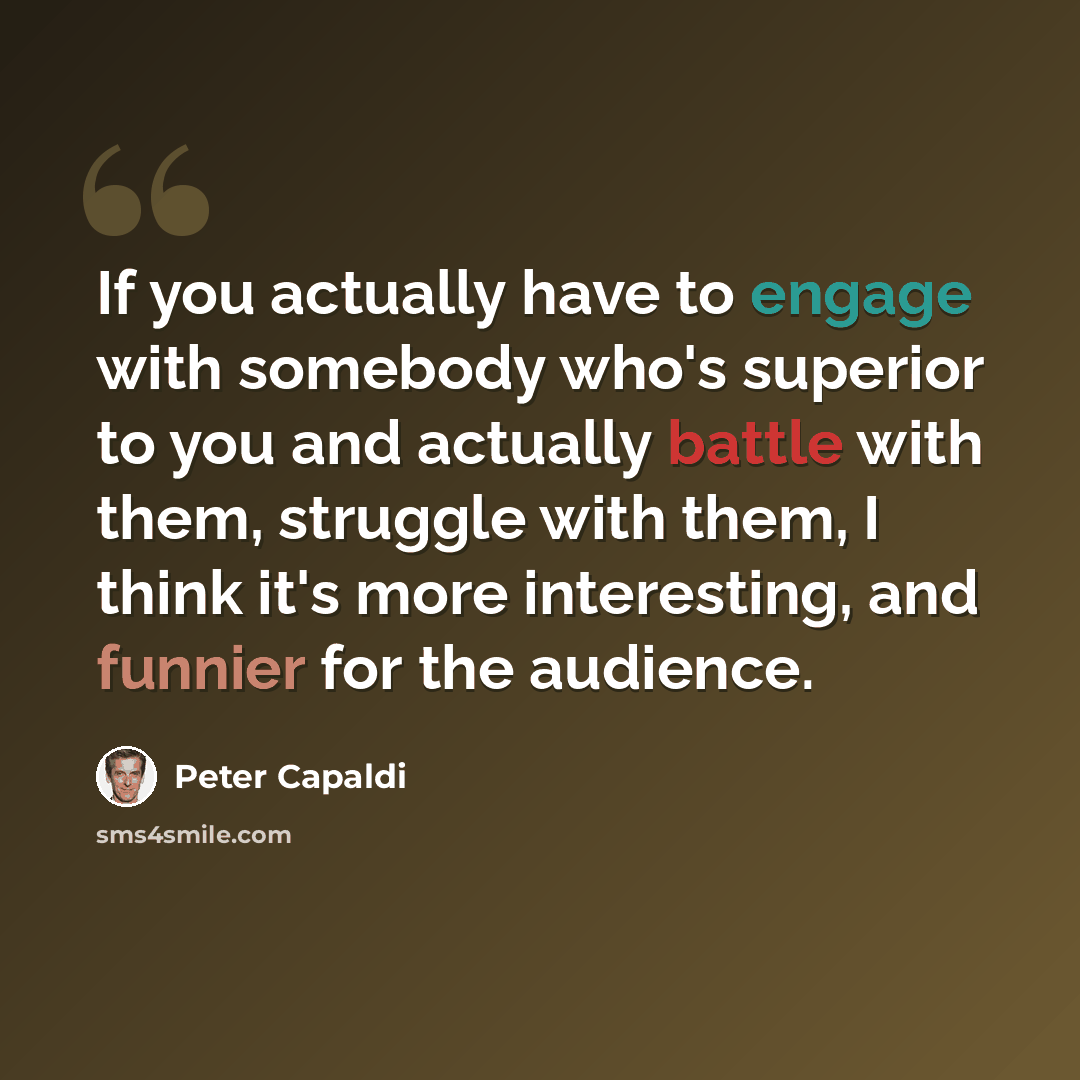 “If you actually have to engage with somebody who's superior to you and actually battle with them, struggle with them, I think it's more interesting, and funnier for the audience.” quote by Peter Capaldi