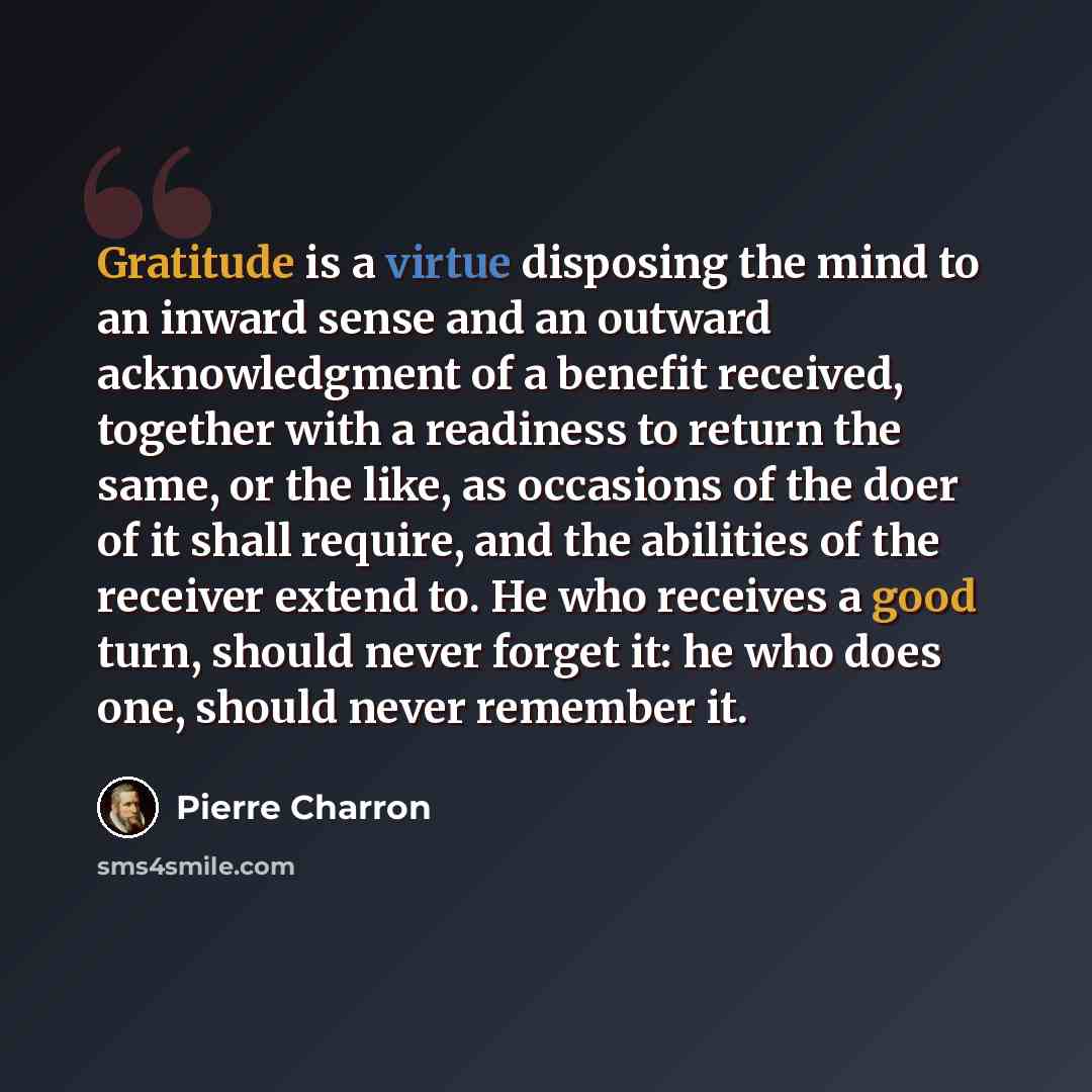 “Gratitude is a virtue disposing the mind to an inward sense and an outward acknowledgment of a benefit received, together with a readiness to return the same, or the like, as occasions of the doer of it shall require, and the abilities of the receiver extend to. He who receives a good turn, should…” quote by Pierre Charron