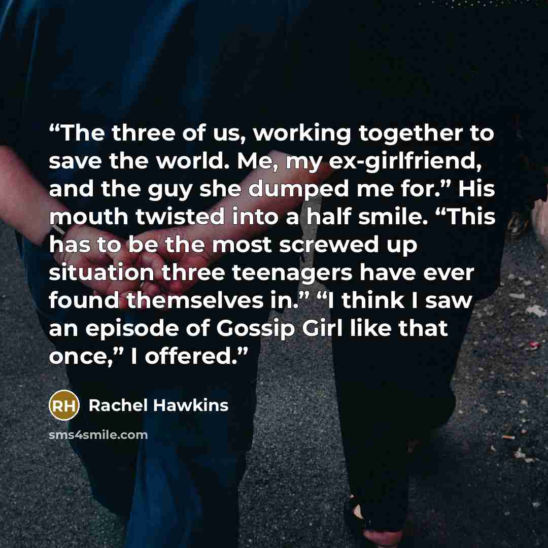 “The three of us, working together to save the world. Me, my ex-girlfriend, and the guy she dumped me for.” His mouth twisted into a half smile. “This has to be the most screwed up situation three teenagers have ever found themselves in.” “I think I saw an episode of Gossip Girl like that once,” I…” quote by Rachel Hawkins