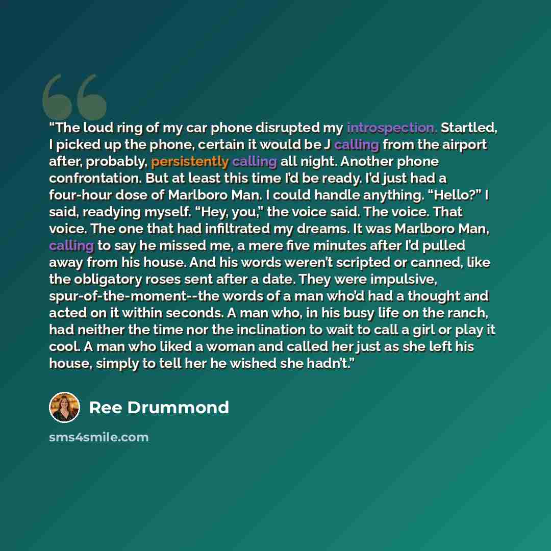 “The loud ring of my car phone disrupted my introspection. Startled, I picked up the phone, certain it would be J calling from the airport after, probably, persistently calling all night. Another phone confrontation. But at least this time I’d be ready. I’d just had a four-hour dose of Marlboro…” quote by Ree Drummond