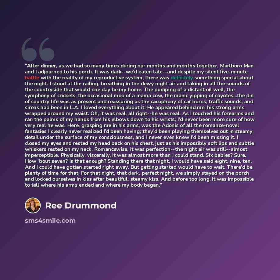 “After dinner, as we had so many times during our months and months together, Marlboro Man and I adjourned to his porch. It was dark--we’d eaten late--and despite my silent five-minute battle with the reality of my reproductive system, there was definitely something special about the night. I stood…” quote by Ree Drummond