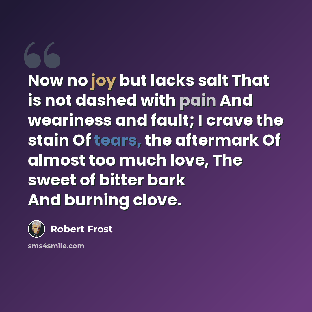 “Now no joy but lacks salt That is not dashed with pain And weariness and fault; I crave the stain Of tears, the aftermark Of almost too much love, The sweet of bitter bark And burning clove.” quote by Robert Frost