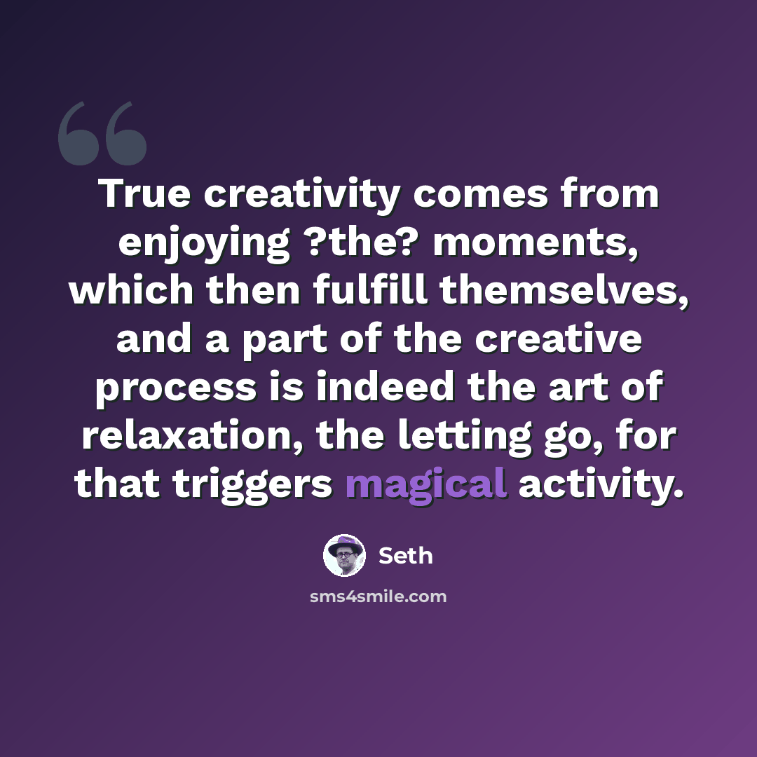 “True creativity comes from enjoying ?the? moments, which then fulfill themselves, and a part of the creative process is indeed the art of relaxation, the letting go, for that triggers magical activity.” quote by Seth