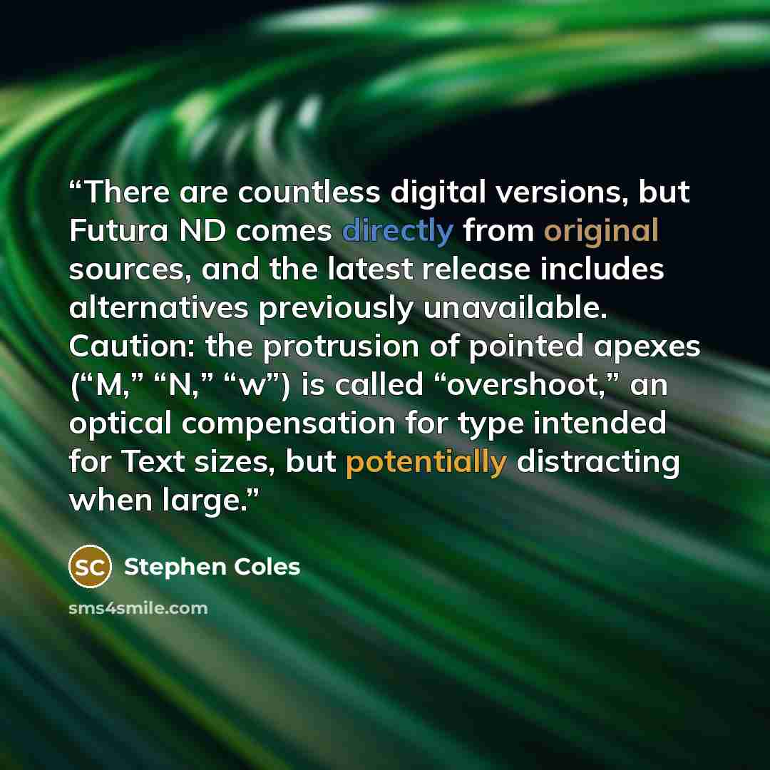 “There are countless digital versions, but Futura ND comes directly from original sources, and the latest release includes alternatives previously unavailable. Caution: the protrusion of pointed apexes (“M,” “N,” “w”) is called “overshoot,” an optical compensation for type intended for Text sizes…” quote by Stephen Coles
