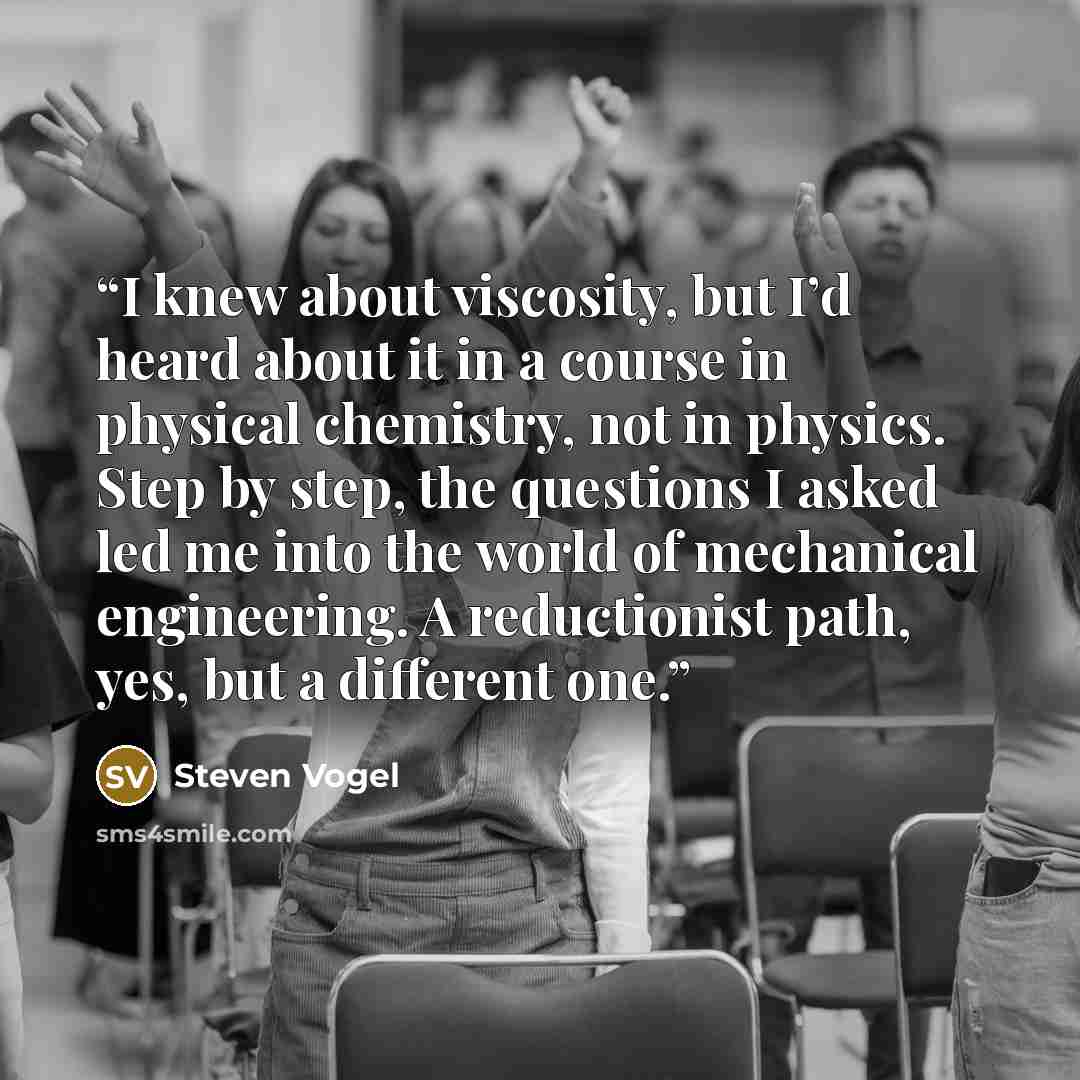 “I knew about viscosity, but I’d heard about it in a course in physical chemistry, not in physics. Step by step, the questions I asked led me into the world of mechanical engineering. A reductionist path, yes, but a different one.” quote by Steven Vogel