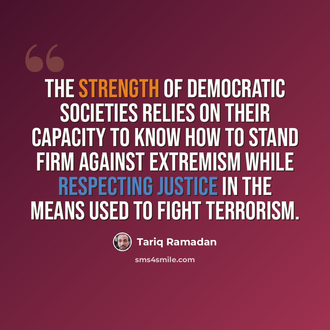 “The strength of democratic societies relies on their capacity to know how to stand firm against extremism while respecting justice in the means used to fight terrorism.” quote by Tariq Ramadan