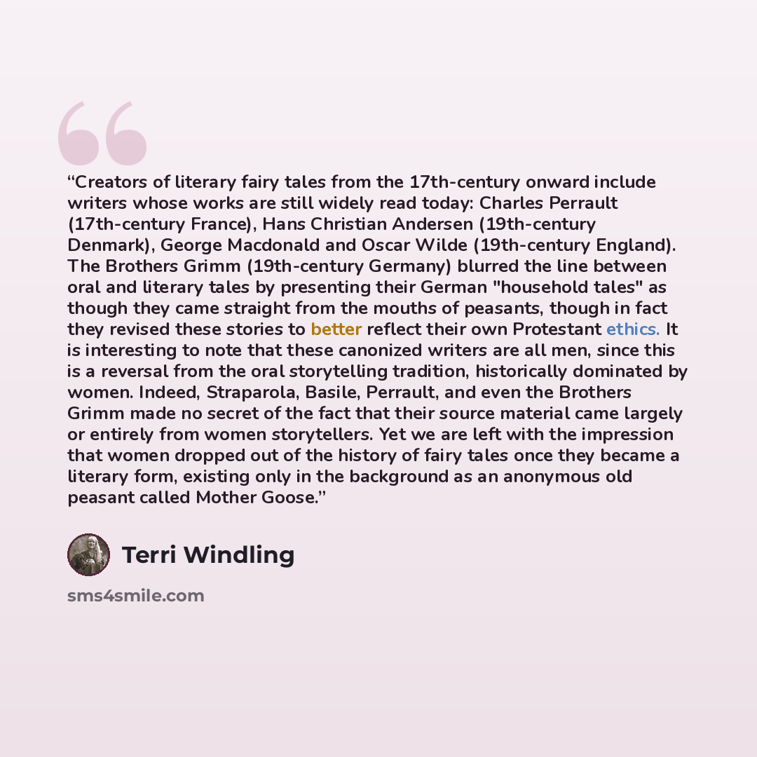 “Creators of literary fairy tales from the 17th-century onward include writers whose works are still widely read today: Charles Perrault (17th-century France), Hans Christian Andersen (19th-century Denmark), George Macdonald and Oscar Wilde (19th-century England). The Brothers Grimm (19th-century…” quote by Terri Windling