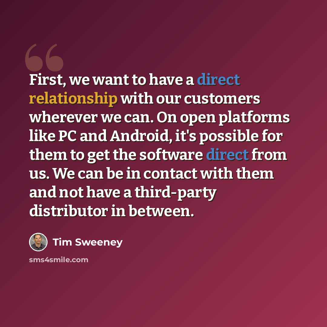 “First, we want to have a direct relationship with our customers wherever we can. On open platforms like PC and Android, it's possible for them to get the software direct from us. We can be in contact with them and not have a third-party distributor in between.” quote by Tim Sweeney