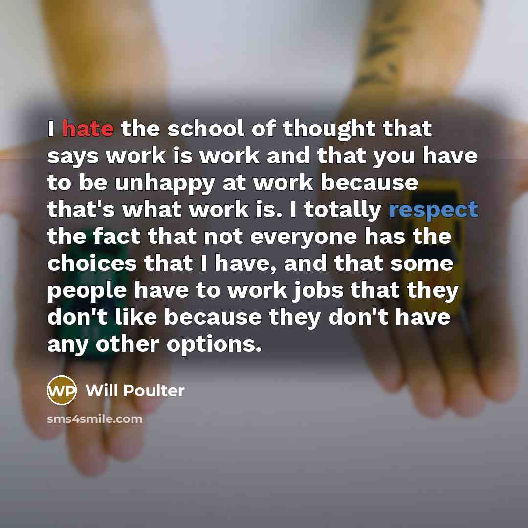 “I hate the school of thought that says work is work and that you have to be unhappy at work because that's what work is. I totally respect the fact that not everyone has the choices that I have, and that some people have to work jobs that they don't like because they don't have any other options.” quote by Will Poulter