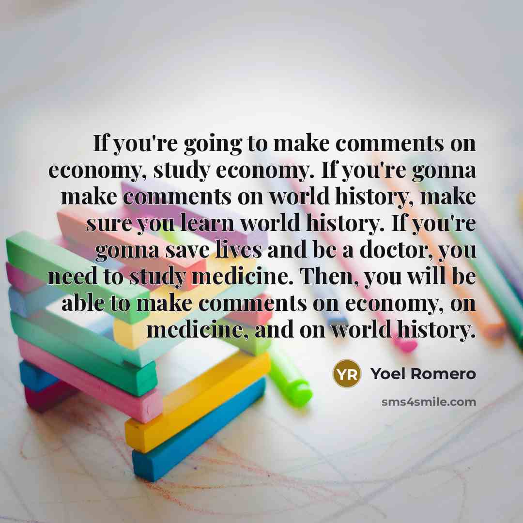 “If you're going to make comments on economy, study economy. If you're gonna make comments on world history, make sure you learn world history. If you're gonna save lives and be a doctor, you need to study medicine. Then, you will be able to make comments on economy, on medicine, and on world…” quote by Yoel Romero