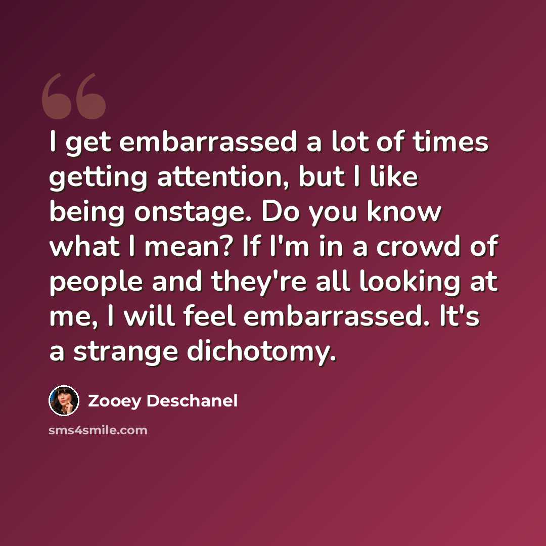 “I get embarrassed a lot of times getting attention, but I like being onstage. Do you know what I mean? If I'm in a crowd of people and they're all looking at me, I will feel embarrassed. It's a strange dichotomy.” quote by Zooey Deschanel