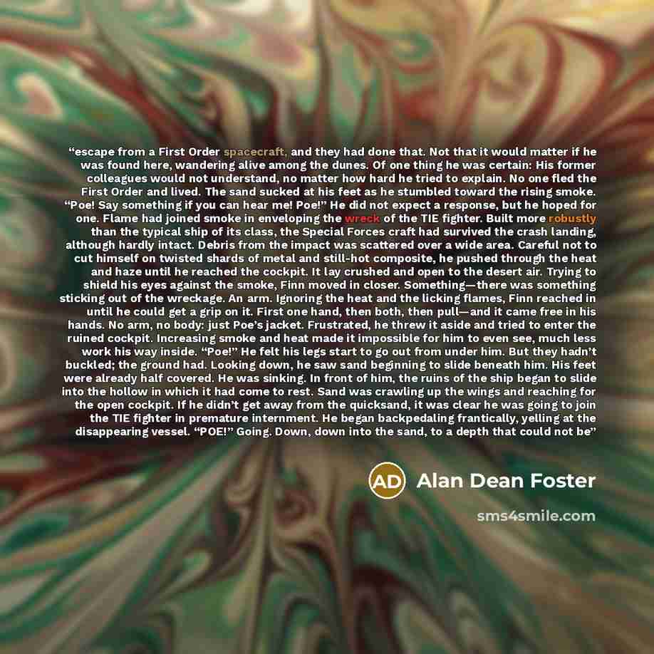 “escape from a First Order spacecraft, and they had done that. Not that it would matter if he was found here, wandering alive among the dunes. Of one thing he was certain: His former colleagues would not understand, no matter how hard he tried to explain. No one fled the First Order and lived. The…” quote by Alan Dean Foster