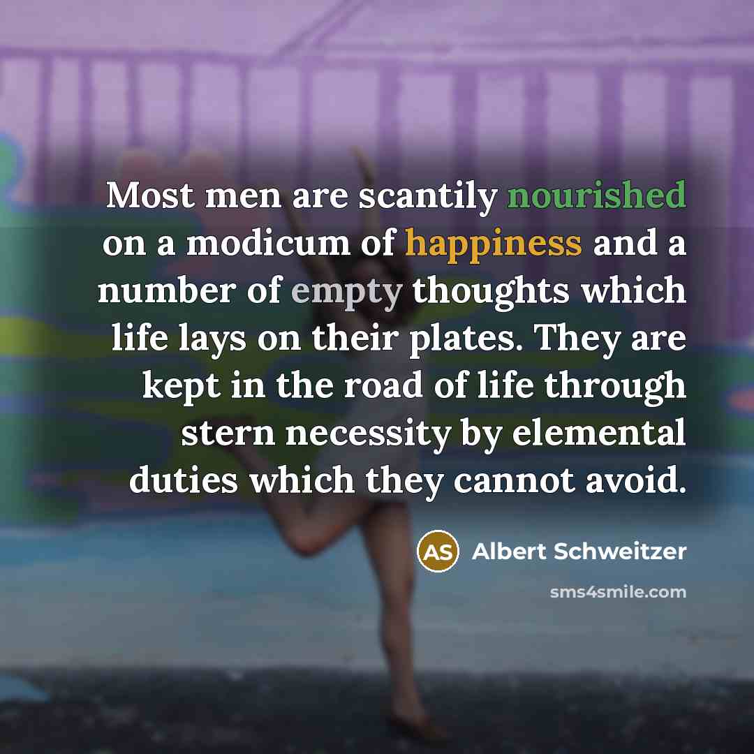“Most men are scantily nourished on a modicum of happiness and a number of empty thoughts which life lays on their plates. They are kept in the road of life through stern necessity by elemental duties which they cannot avoid.” quote by Albert Schweitzer