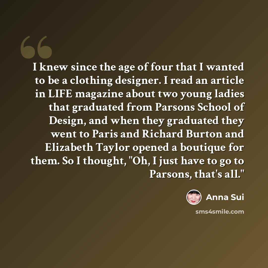 “I knew since the age of four that I wanted to be a clothing designer. I read an article in LIFE magazine about two young ladies that graduated from Parsons School of Design, and when they graduated they went to Paris and Richard Burton and Elizabeth Taylor opened a boutique for them. So I thought…” quote by Anna Sui