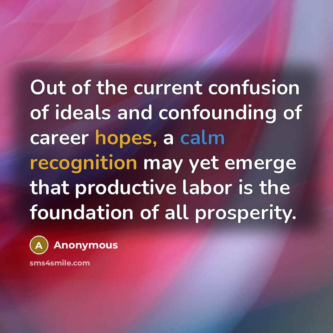 “Out of the current confusion of ideals and confounding of career hopes, a calm recognition may yet emerge that productive labor is the foundation of all prosperity.” quote by Anonymous