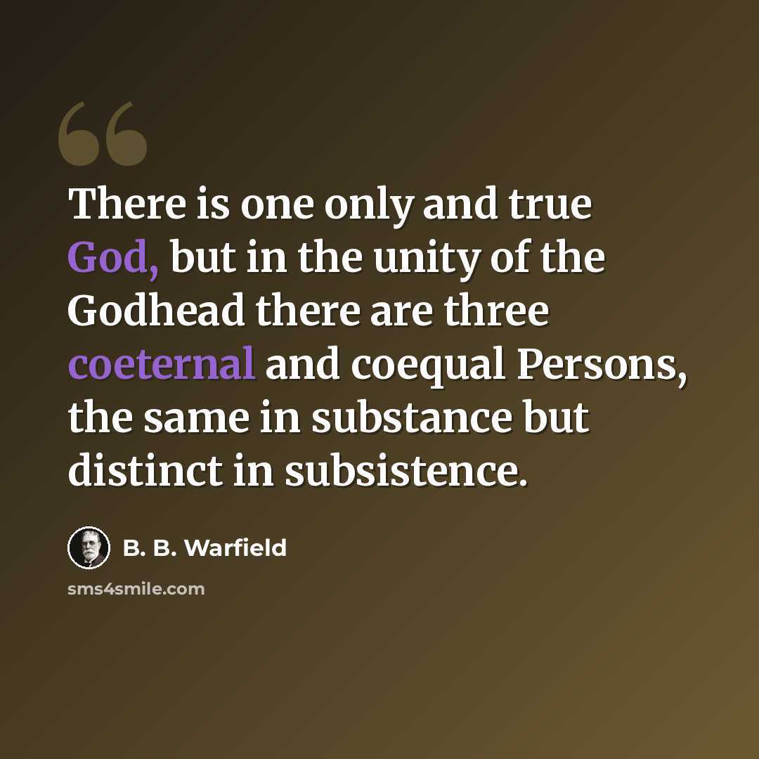 “There is one only and true God, but in the unity of the Godhead there are three coeternal and coequal Persons, the same in substance but distinct in subsistence.” quote by B. B. Warfield