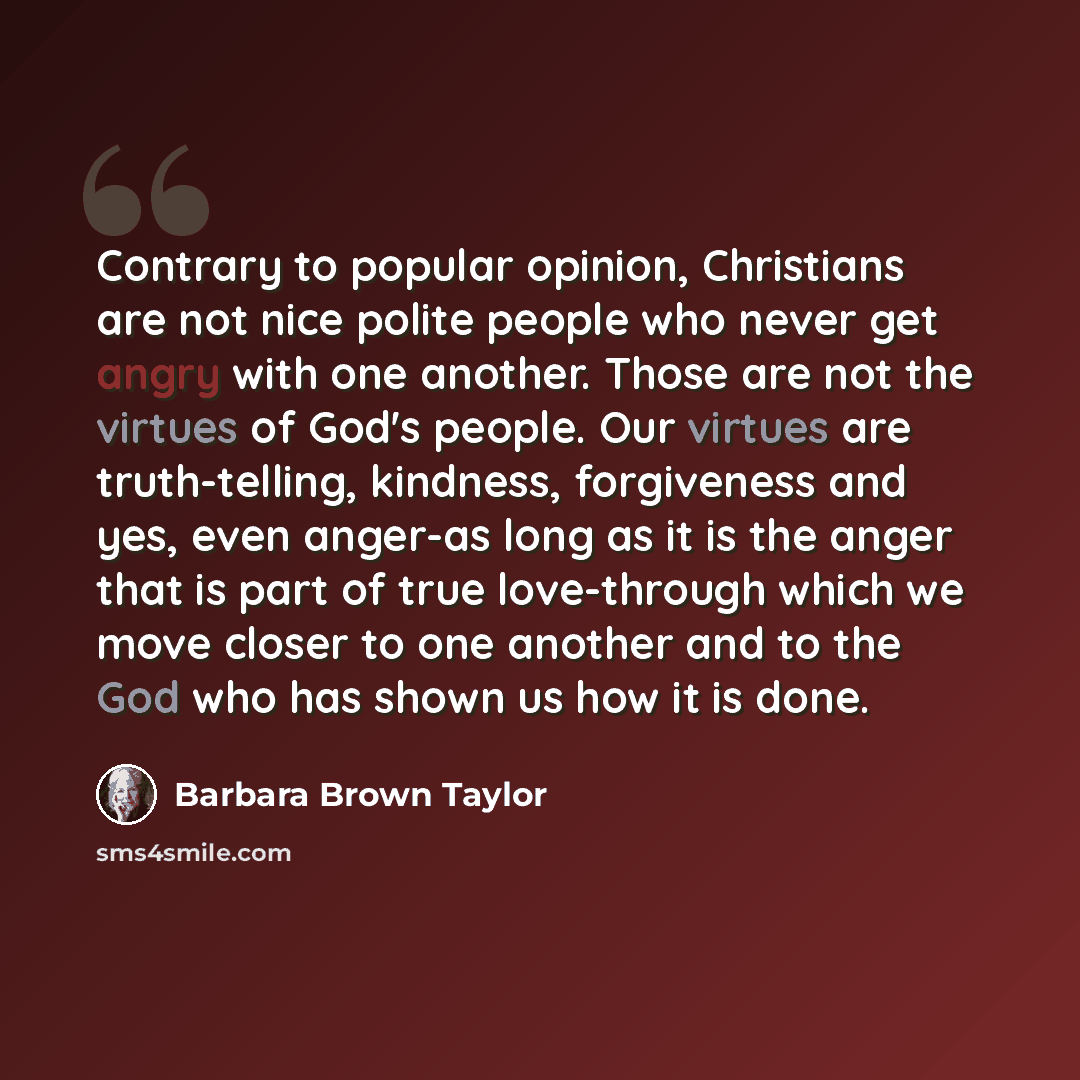 “Contrary to popular opinion, Christians are not nice polite people who never get angry with one another. Those are not the virtues of God's people. Our virtues are truth-telling, kindness, forgiveness and yes, even anger-as long as it is the anger that is part of true love-through which we move…” quote by Barbara Brown Taylor