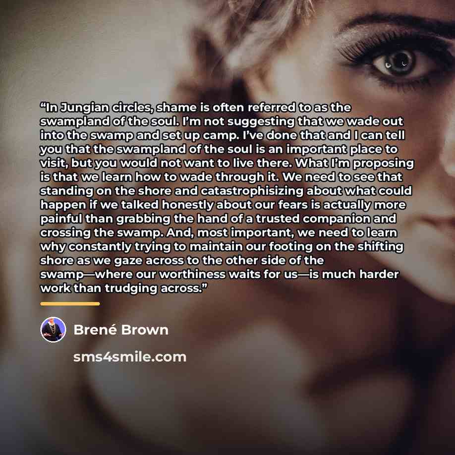 “In Jungian circles, shame is often referred to as the swampland of the soul. I’m not suggesting that we wade out into the swamp and set up camp. I’ve done that and I can tell you that the swampland of the soul is an important place to visit, but you would not want to live there. What I’m proposing…” quote by Brené Brown