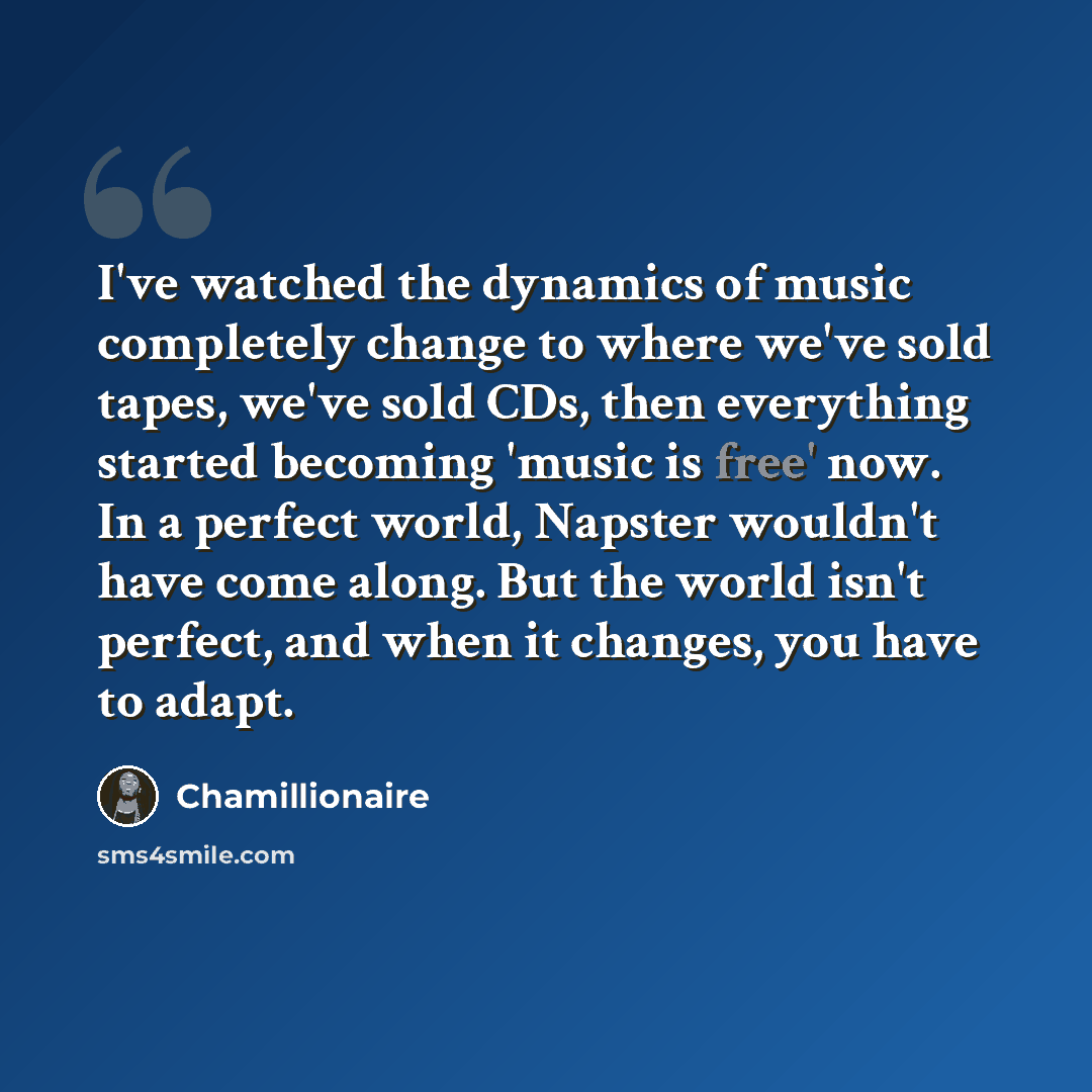 “I've watched the dynamics of music completely change to where we've sold tapes, we've sold CDs, then everything started becoming 'music is free' now. In a perfect world, Napster wouldn't have come along. But the world isn't perfect, and when it changes, you have to adapt.” quote by Chamillionaire