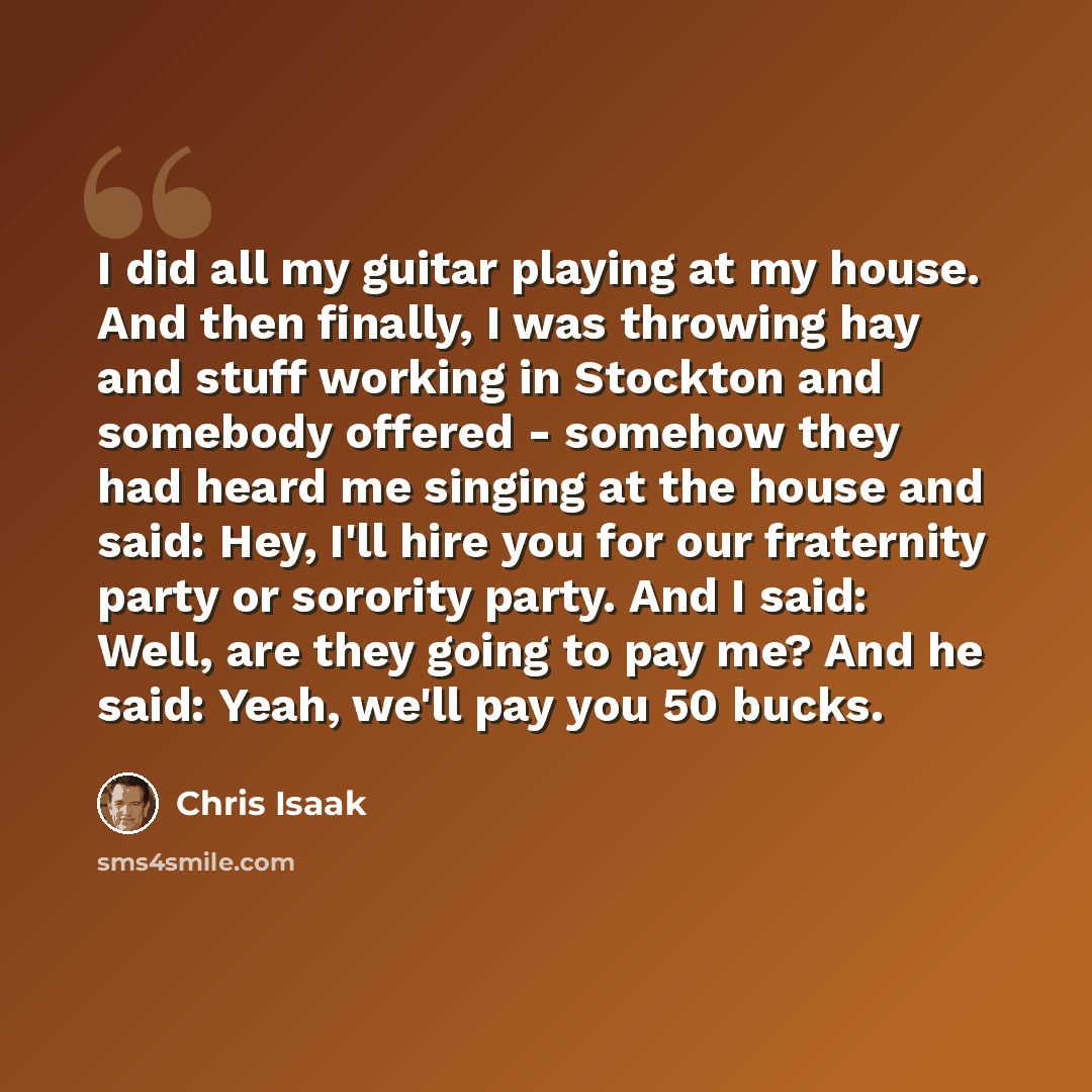 “I did all my guitar playing at my house. And then finally, I was throwing hay and stuff working in Stockton and somebody offered - somehow they had heard me singing at the house and said: Hey, I'll hire you for our fraternity party or sorority party. And I said: Well, are they going to pay me? And…” quote by Chris Isaak