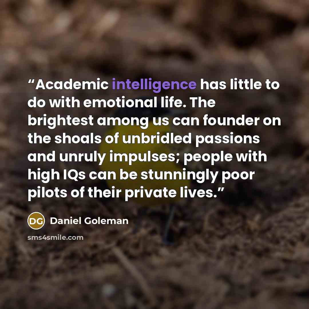 “Academic intelligence has little to do with emotional life. The brightest among us can founder on the shoals of unbridled passions and unruly impulses; people with high IQs can be stunningly poor pilots of their private lives.” quote by Daniel Goleman