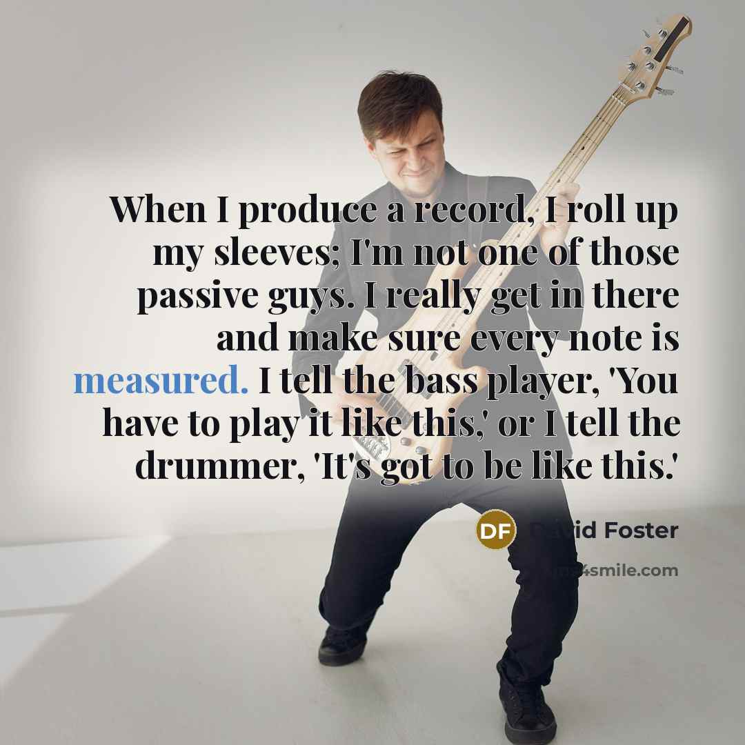 “When I produce a record, I roll up my sleeves; I'm not one of those passive guys. I really get in there and make sure every note is measured. I tell the bass player, 'You have to play it like this,' or I tell the drummer, 'It's got to be like this.'” quote by David Foster