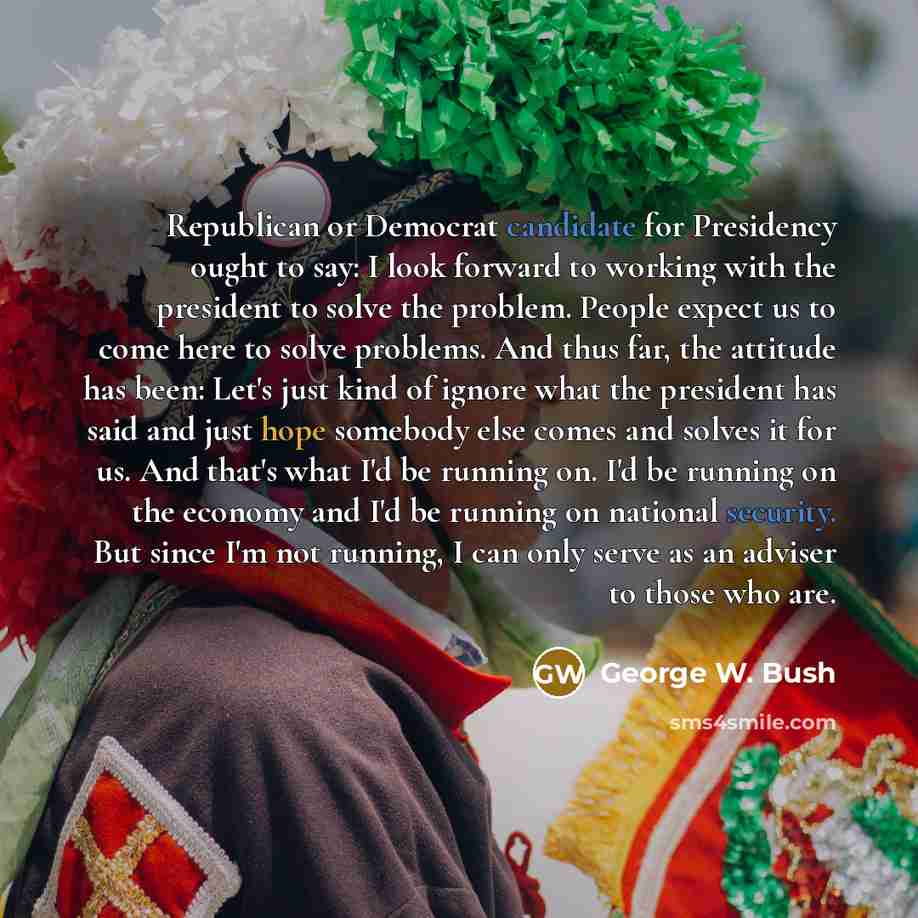 “Republican or Democrat candidate for Presidency ought to say: I look forward to working with the president to solve the problem. People expect us to come here to solve problems. And thus far, the attitude has been: Let's just kind of ignore what the president has said and just hope somebody else…” quote by George W. Bush