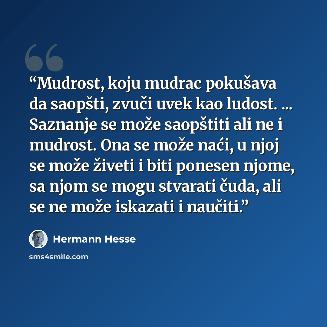 “Mudrost, koju mudrac pokušava da saopšti, zvuči uvek kao ludost. ... Saznanje se može saopštiti ali ne i mudrost. Ona se može naći, u njoj se može živeti i biti ponesen njome, sa njom se mogu stvarati čuda, ali se ne može iskazati i naučiti.” quote by Hermann Hesse