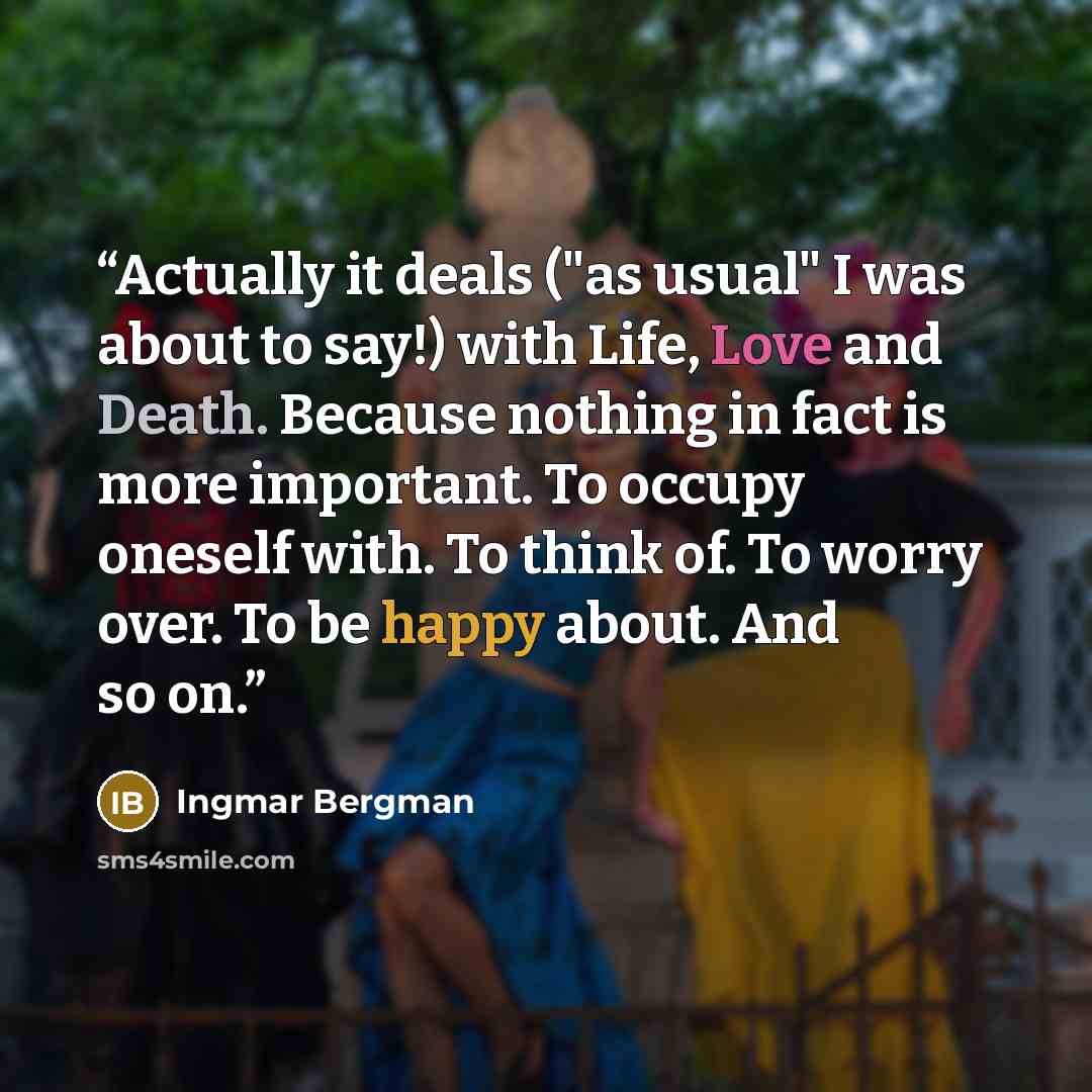“Actually it deals ("as usual" I was about to say!) with Life, Love and Death. Because nothing in fact is more important. To occupy oneself with. To think of. To worry over. To be happy about. And so on.” quote by Ingmar Bergman