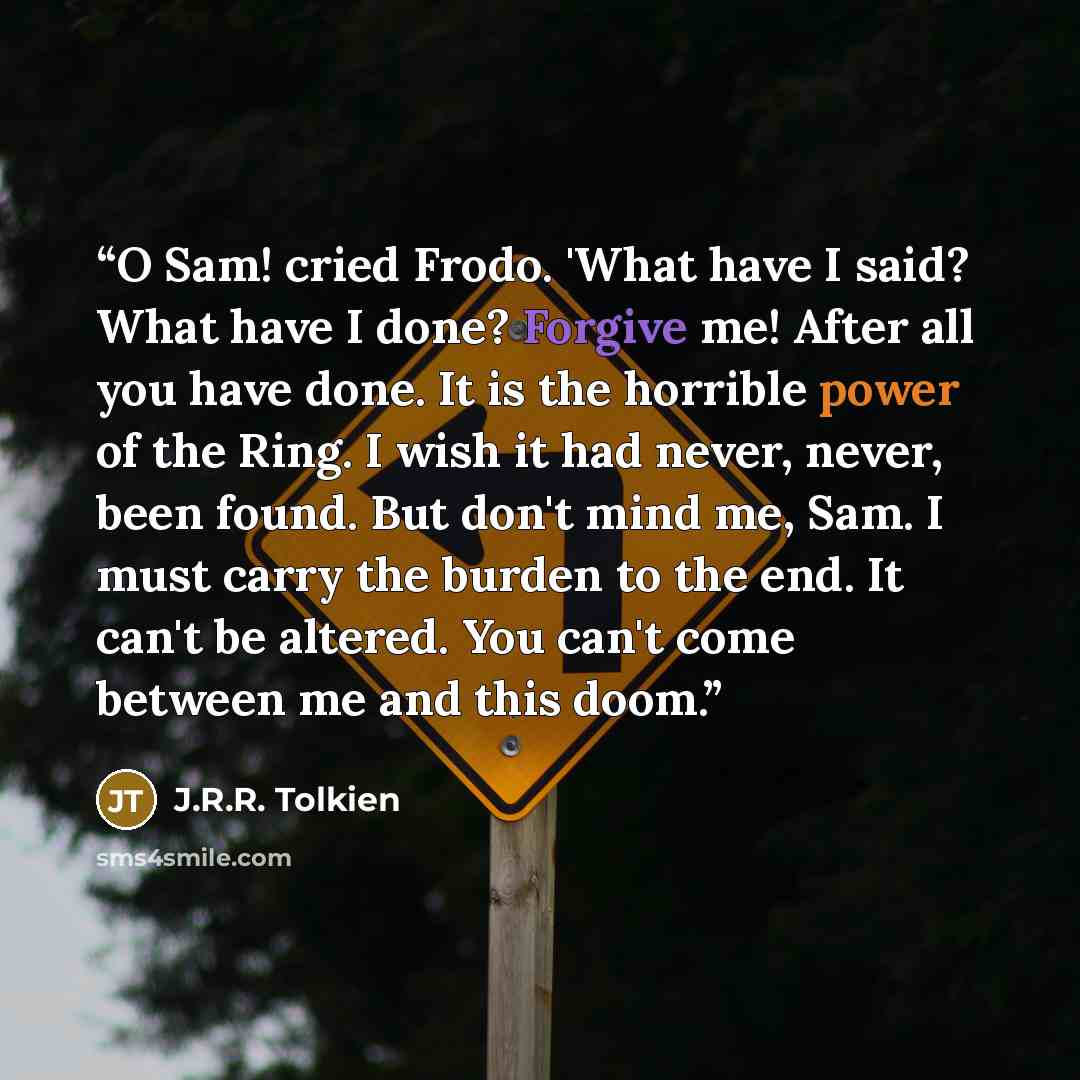 “O Sam! cried Frodo. 'What have I said? What have I done? Forgive me! After all you have done. It is the horrible power of the Ring. I wish it had never, never, been found. But don't mind me, Sam. I must carry the burden to the end. It can't be altered. You can't come between me and this doom.” quote by J.R.R. Tolkien