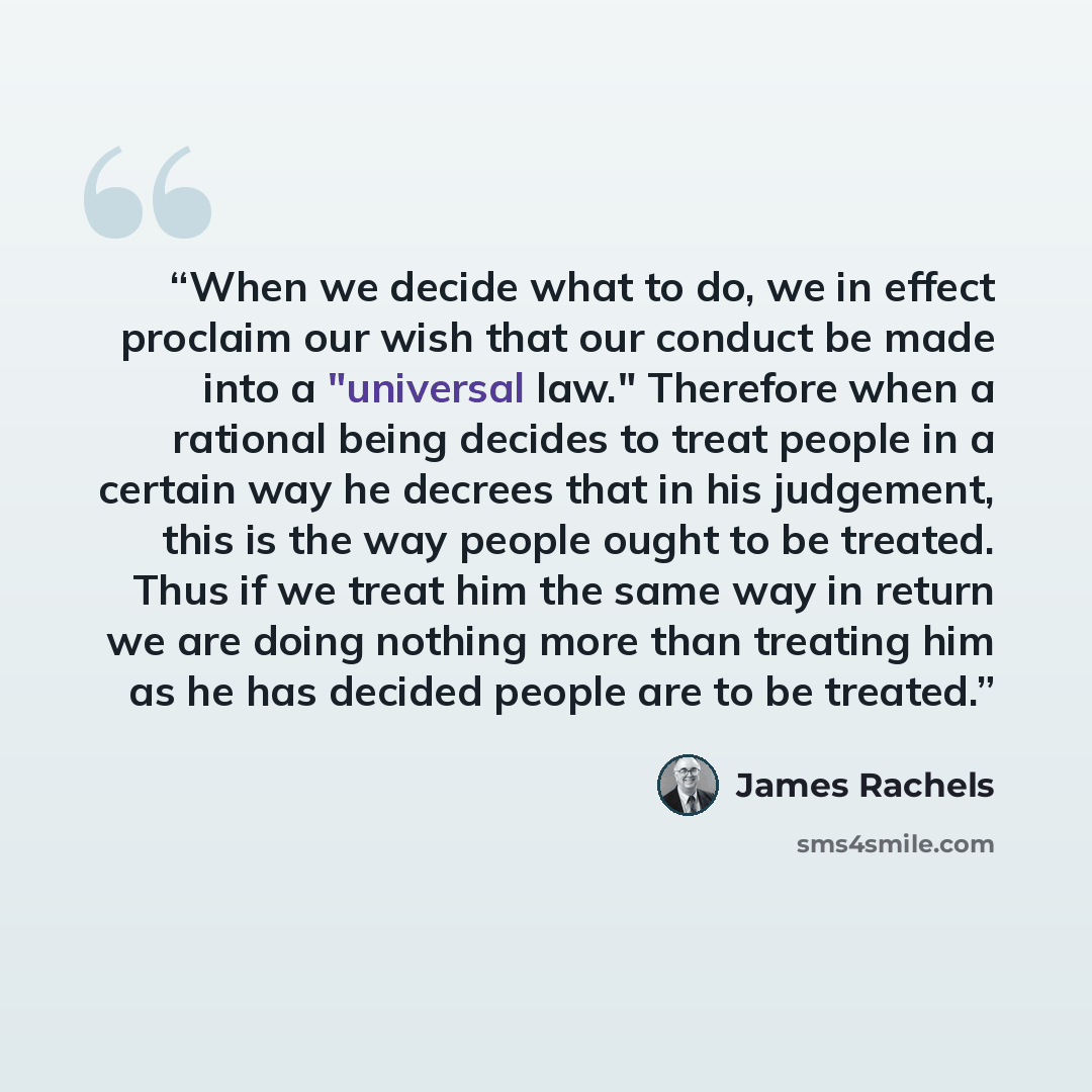 “When we decide what to do, we in effect proclaim our wish that our conduct be made into a "universal law." Therefore when a rational being decides to treat people in a certain way he decrees that in his judgement, this is the way people ought to be treated. Thus if we treat him the same way in…” quote by James Rachels