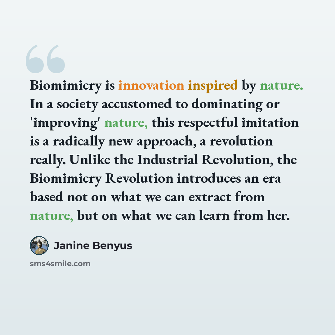 “Biomimicry is innovation inspired by nature. In a society accustomed to dominating or 'improving' nature, this respectful imitation is a radically new approach, a revolution really. Unlike the Industrial Revolution, the Biomimicry Revolution introduces an era based not on what we can extract from…” quote by Janine Benyus
