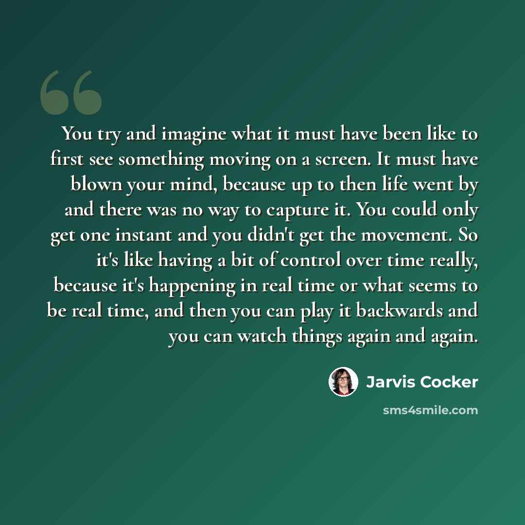 “You try and imagine what it must have been like to first see something moving on a screen. It must have blown your mind, because up to then life went by and there was no way to capture it. You could only get one instant and you didn't get the movement. So it's like having a bit of control over…” quote by Jarvis Cocker