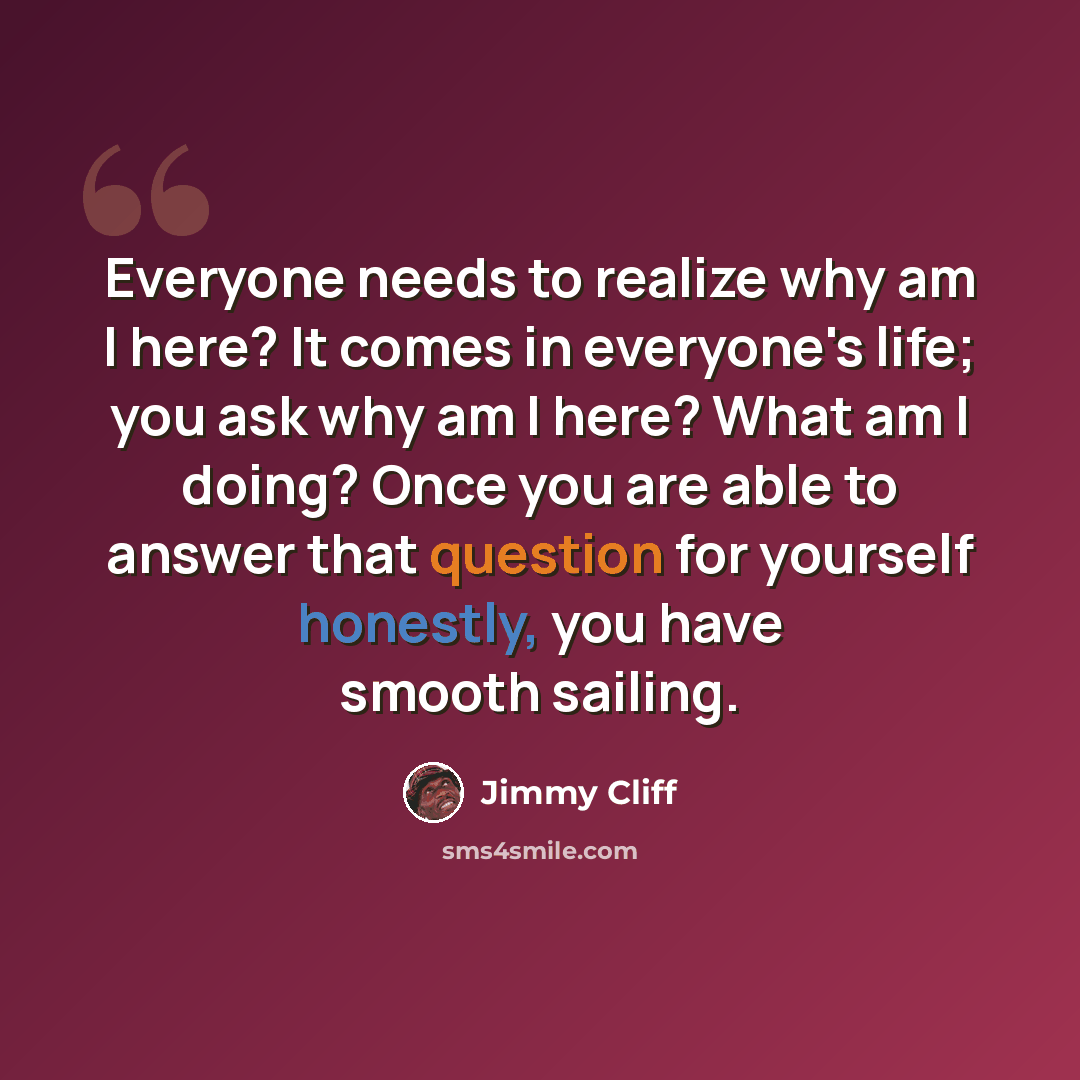 “Everyone needs to realize why am I here? It comes in everyone's life; you ask why am I here? What am I doing? Once you are able to answer that question for yourself honestly, you have smooth sailing.” quote by Jimmy Cliff