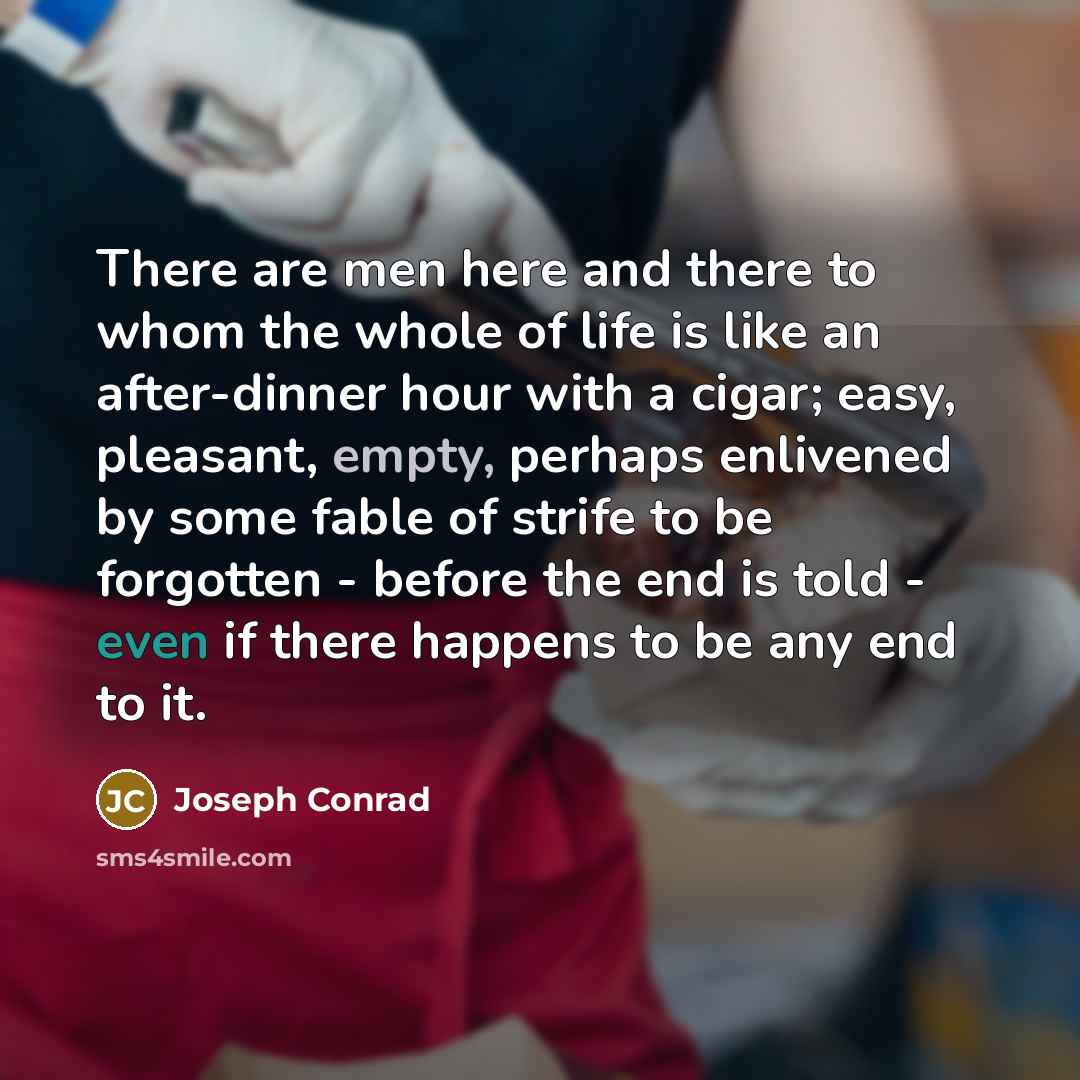 “There are men here and there to whom the whole of life is like an after-dinner hour with a cigar; easy, pleasant, empty, perhaps enlivened by some fable of strife to be forgotten - before the end is told - even if there happens to be any end to it.” quote by Joseph Conrad