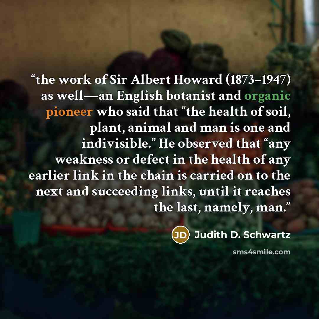“the work of Sir Albert Howard (1873–1947) as well—an English botanist and organic pioneer who said that “the health of soil, plant, animal and man is one and indivisible.” He observed that “any weakness or defect in the health of any earlier link in the chain is carried on to the next and…” quote by Judith D. Schwartz