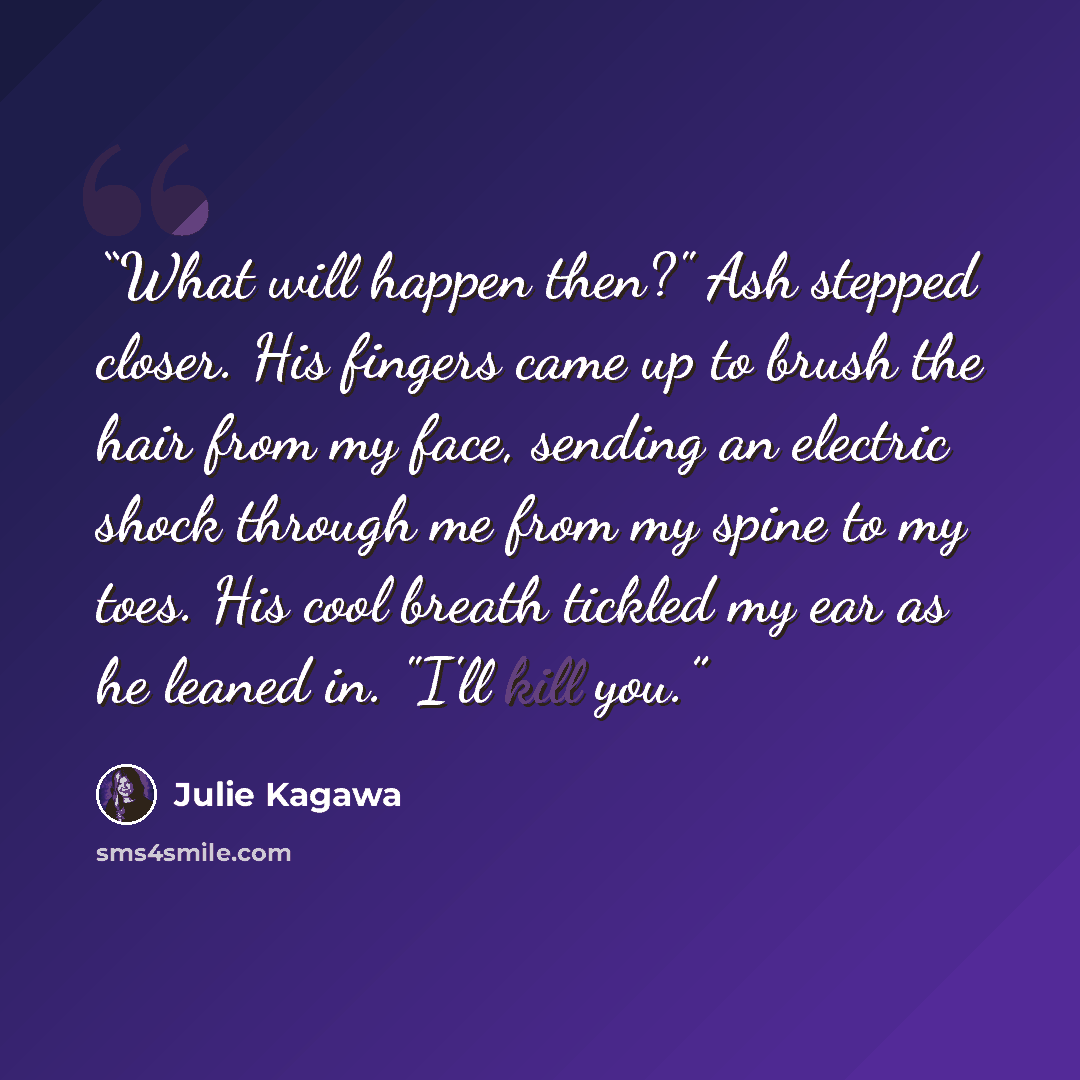 “What will happen then?" Ash stepped closer. His fingers came up to brush the hair from my face, sending an electric shock through me from my spine to my toes. His cool breath tickled my ear as he leaned in. "I'll kill you.” quote by Julie Kagawa