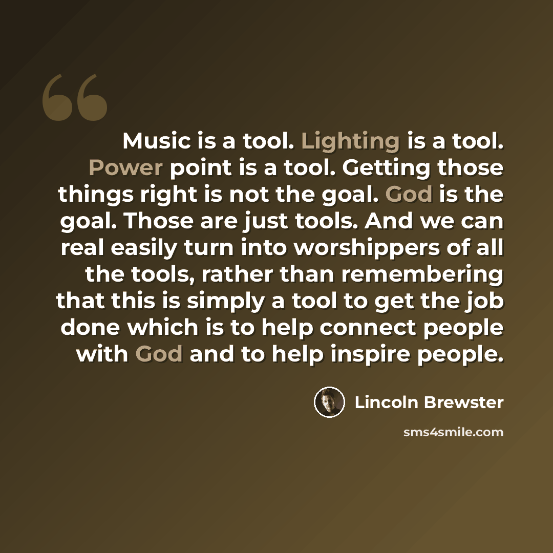 “Music is a tool. Lighting is a tool. Power point is a tool. Getting those things right is not the goal. God is the goal. Those are just tools. And we can real easily turn into worshippers of all the tools, rather than remembering that this is simply a tool to get the job done which is to help…” quote by Lincoln Brewster