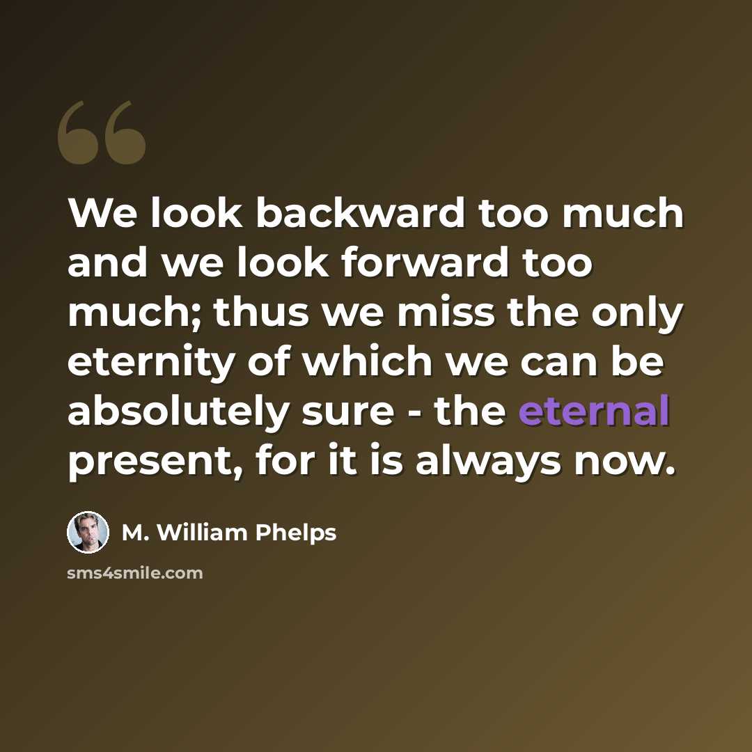 “We look backward too much and we look forward too much; thus we miss the only eternity of which we can be absolutely sure - the eternal present, for it is always now.” quote by M. William Phelps
