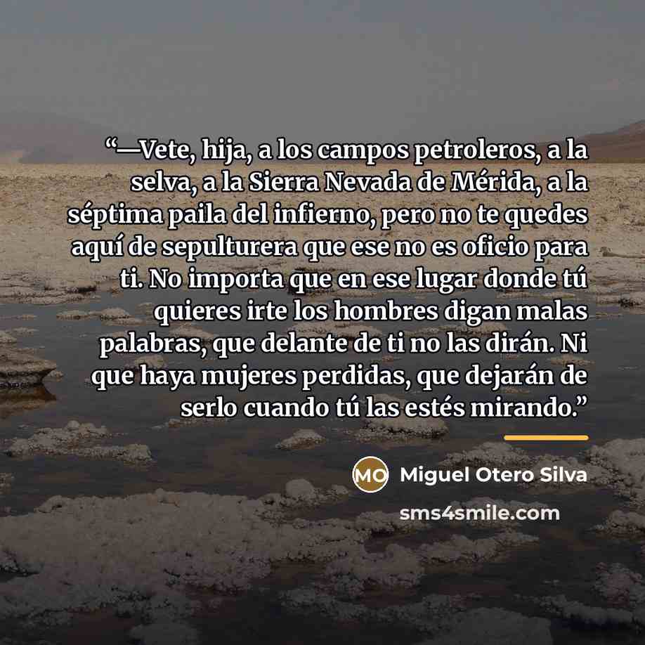 “—Vete, hija, a los campos petroleros, a la selva, a la Sierra Nevada de Mérida, a la séptima paila del infierno, pero no te quedes aquí de sepulturera que ese no es oficio para ti. No importa que en ese lugar donde tú quieres irte los hombres digan malas palabras, que delante de ti no las dirán…” quote by Miguel Otero Silva