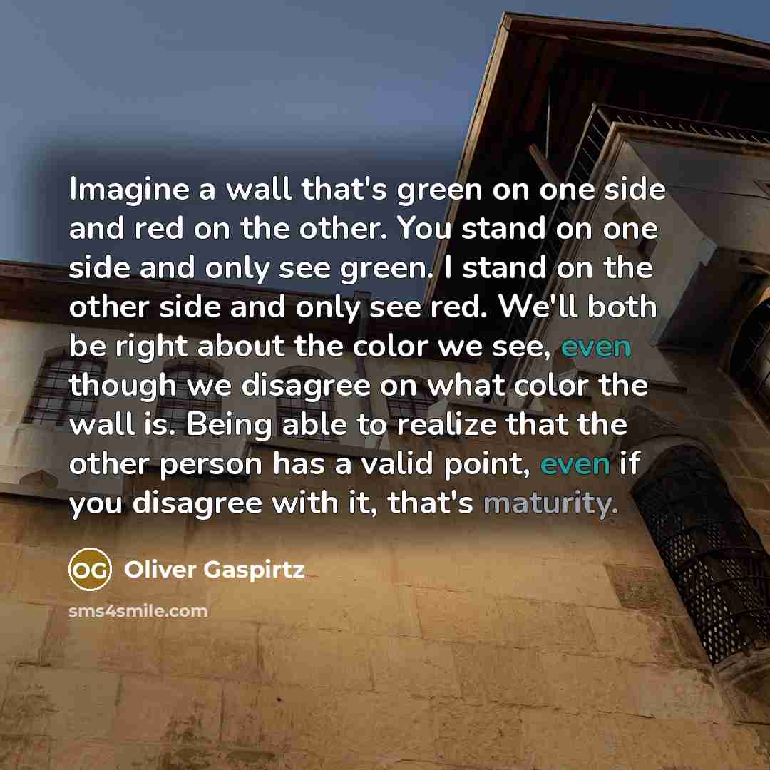 “Imagine a wall that's green on one side and red on the other. You stand on one side and only see green. I stand on the other side and only see red. We'll both be right about the color we see, even though we disagree on what color the wall is. Being able to realize that the other person has a valid…” quote by Oliver Gaspirtz