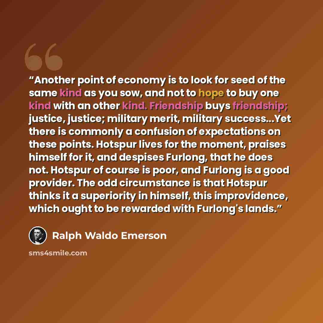 “Another point of economy is to look for seed of the same kind as you sow, and not to hope to buy one kind with an other kind. Friendship buys friendship; justice, justice; military merit, military success...Yet there is commonly a confusion of expectations on these points. Hotspur lives for the…” quote by Ralph Waldo Emerson