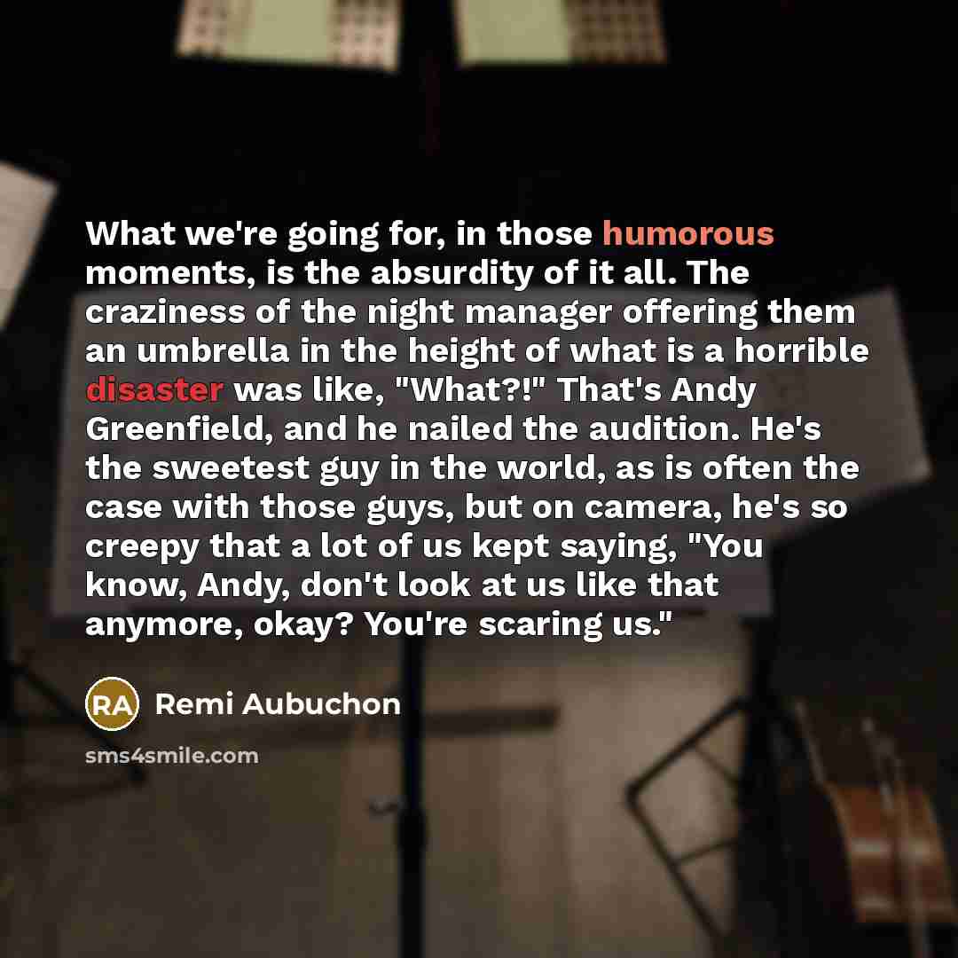 “What we're going for, in those humorous moments, is the absurdity of it all. The craziness of the night manager offering them an umbrella in the height of what is a horrible disaster was like, "What?!" That's Andy Greenfield, and he nailed the audition. He's the sweetest guy in the world, as is…” quote by Remi Aubuchon