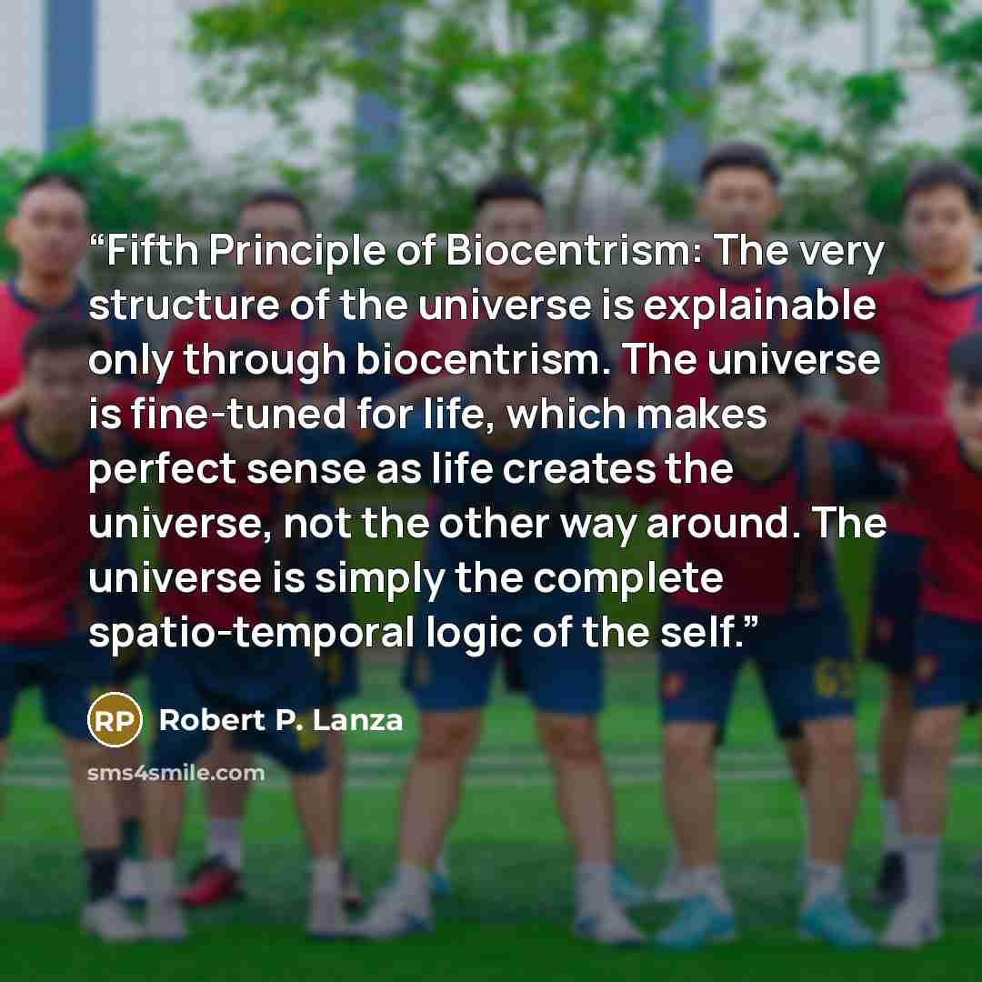“Fifth Principle of Biocentrism: The very structure of the universe is explainable only through biocentrism. The universe is fine-tuned for life, which makes perfect sense as life creates the universe, not the other way around. The universe is simply the complete spatio-temporal logic of the self.” quote by Robert P. Lanza