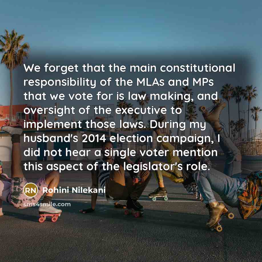 “We forget that the main constitutional responsibility of the MLAs and MPs that we vote for is law making, and oversight of the executive to implement those laws. During my husband's 2014 election campaign, I did not hear a single voter mention this aspect of the legislator's role.” quote by Rohini Nilekani