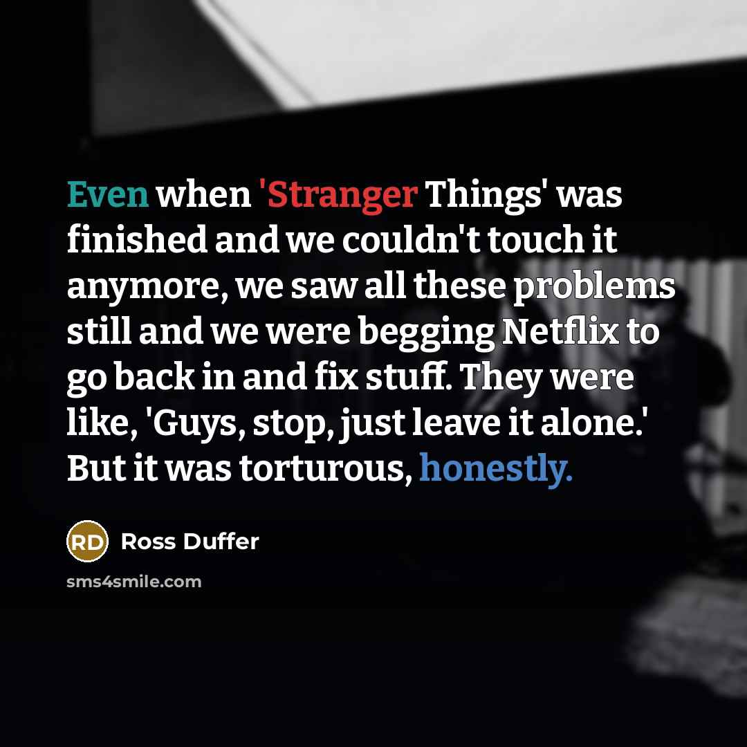 “Even when 'Stranger Things' was finished and we couldn't touch it anymore, we saw all these problems still and we were begging Netflix to go back in and fix stuff. They were like, 'Guys, stop, just leave it alone.' But it was torturous, honestly.” quote by Ross Duffer