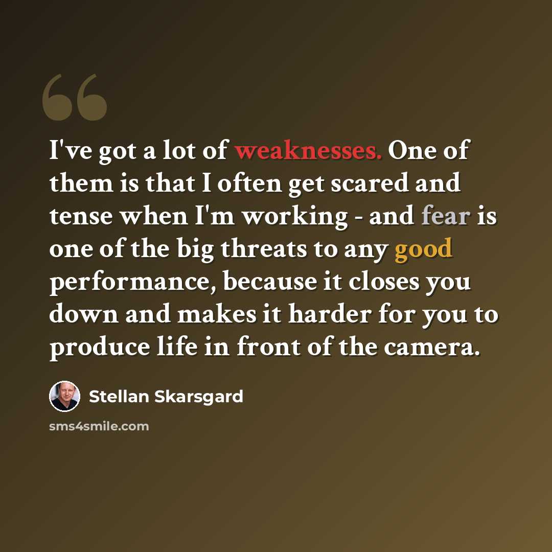 “I've got a lot of weaknesses. One of them is that I often get scared and tense when I'm working - and fear is one of the big threats to any good performance, because it closes you down and makes it harder for you to produce life in front of the camera.” quote by Stellan Skarsgard