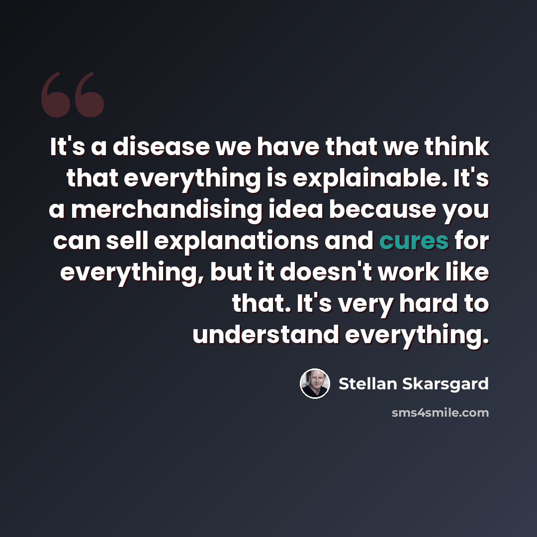 “It's a disease we have that we think that everything is explainable. It's a merchandising idea because you can sell explanations and cures for everything, but it doesn't work like that. It's very hard to understand everything.” quote by Stellan Skarsgard