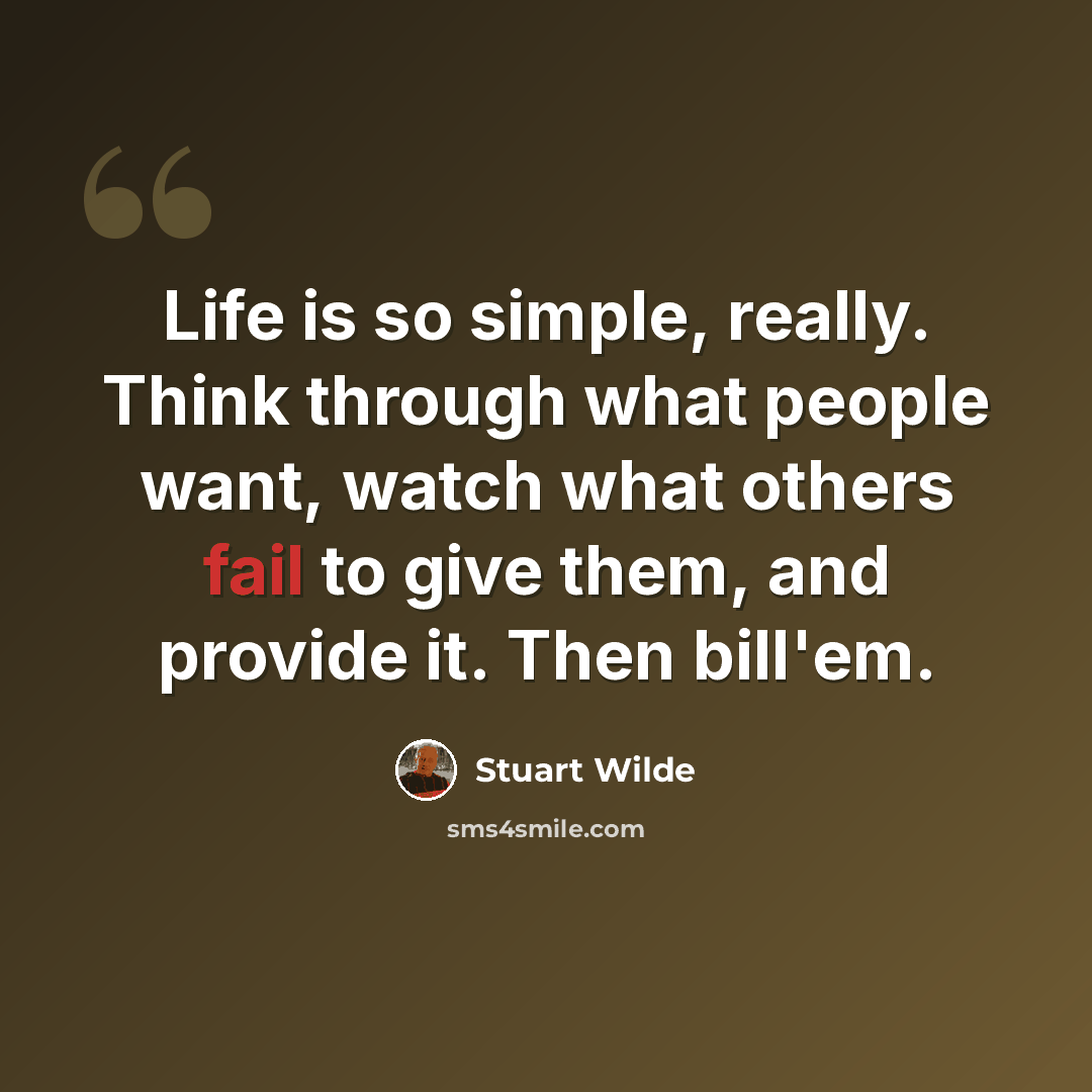“Life is so simple, really. Think through what people want, watch what others fail to give them, and provide it. Then bill'em.” quote by Stuart Wilde