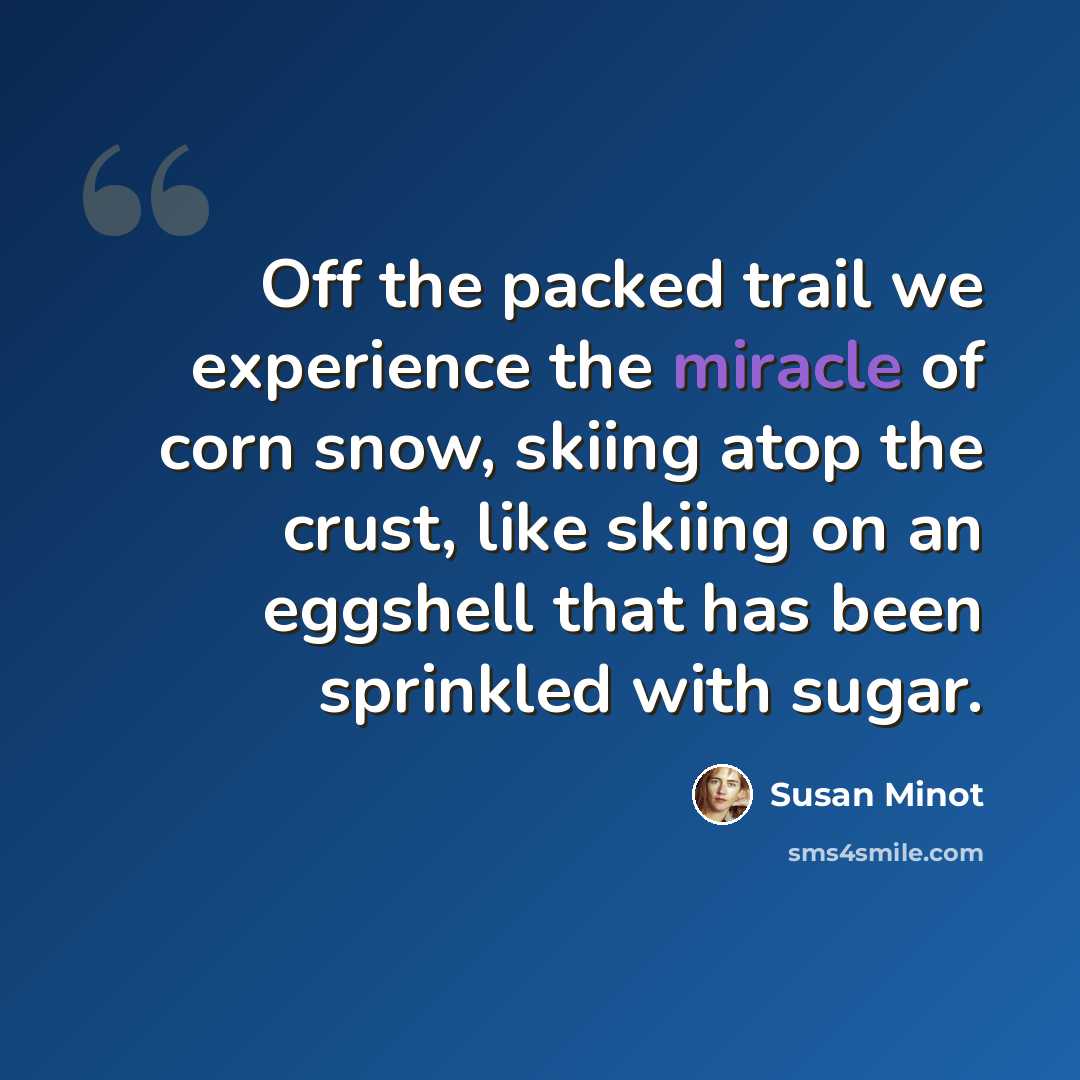 “Off the packed trail we experience the miracle of corn snow, skiing atop the crust, like skiing on an eggshell that has been sprinkled with sugar.” quote by Susan Minot